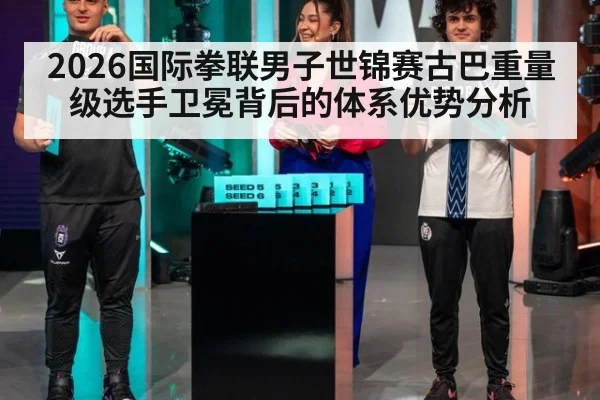 2026国际拳联男子世锦赛古巴重量级选手卫冕背后的体系优势分析
