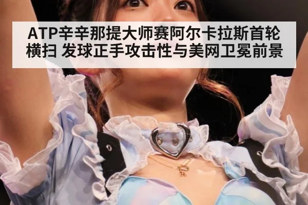 ATP辛辛那提大师赛阿尔卡拉斯首轮横扫 发球正手攻击性与美网卫冕前景